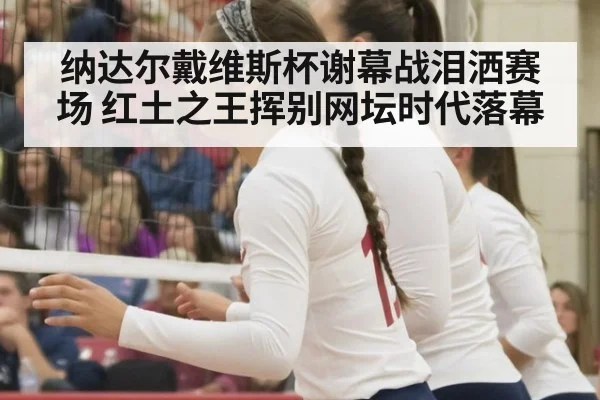 纳达尔戴维斯杯谢幕战泪洒赛场 红土之王挥别网坛时代落幕