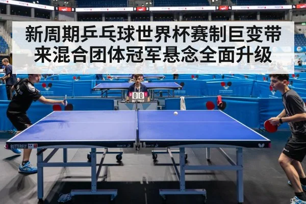 新周期乒乓球世界杯赛制巨变带来混合团体冠军悬念全面升级